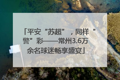 平安“苏超”，同样“警”彩——常州3.6万余名球迷畅享盛宴
