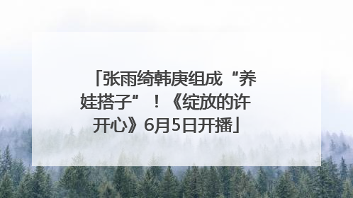 张雨绮韩庚组成“养娃搭子”！《绽放的许开心》6月5日开播