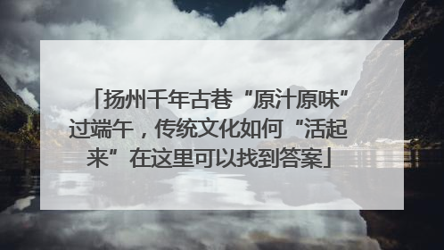 扬州千年古巷“原汁原味”过端午，传统文化如何“活起来”在这里可以找到答案