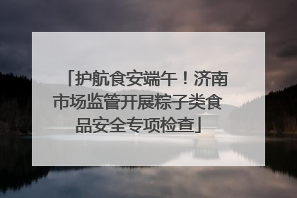 护航食安端午！济南市场监管开展粽子类食品安全专项检查