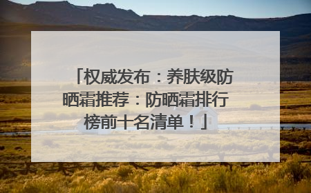 权威发布：养肤级防晒霜推荐：防晒霜排行榜前十名清单！