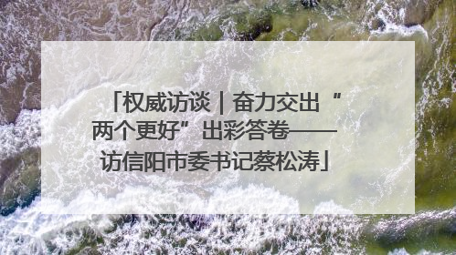权威访谈｜奋力交出“两个更好”出彩答卷——访信阳市委书记蔡松涛