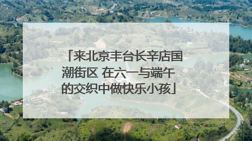 来北京丰台长辛店国潮街区 在六一与端午的交织中做快乐小孩
