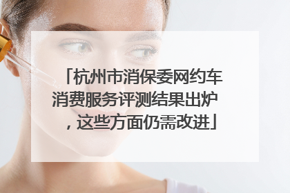 杭州市消保委网约车消费服务评测结果出炉，这些方面仍需改进