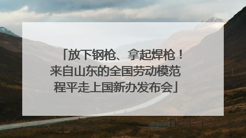 放下钢枪、拿起焊枪！来自山东的全国劳动模范程平走上国新办发布会