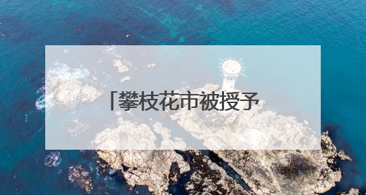 攀枝花市被授予全国文明城市称号 当地这些村镇、单位、家庭、校园也是全国文明！