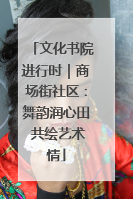 文化书院进行时｜商场街社区：舞韵润心田 共绘艺术情