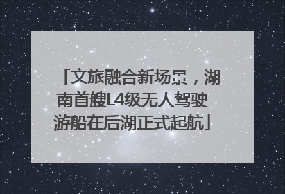 文旅融合新场景，湖南首艘L4级无人驾驶游船在后湖正式起航