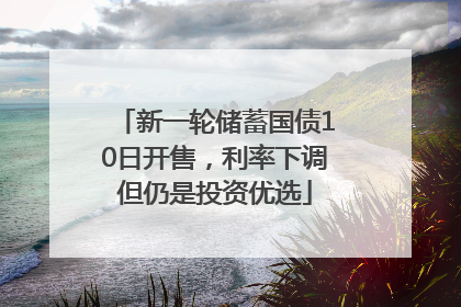 新一轮储蓄国债10日开售，利率下调但仍是投资优选