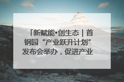 新赋能•创生态｜首钢园“产业跃升计划”发布会举办，促进产业合作交流走深走实