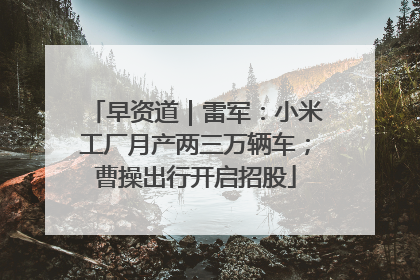 早资道｜雷军：小米工厂月产两三万辆车；曹操出行开启招股