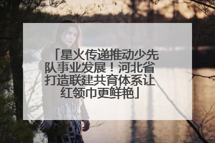 星火传递推动少先队事业发展！河北省打造联建共育体系让红领巾更鲜艳