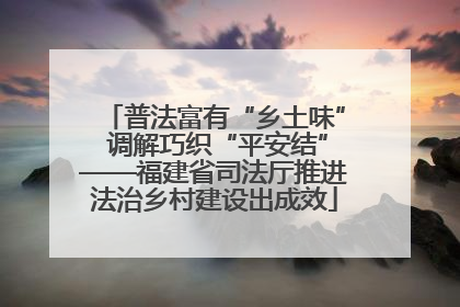 普法富有“乡土味” 调解巧织“平安结”——福建省司法厅推进法治乡村建设出成效