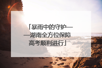 暴雨中的守护——湖南全方位保障高考顺利进行