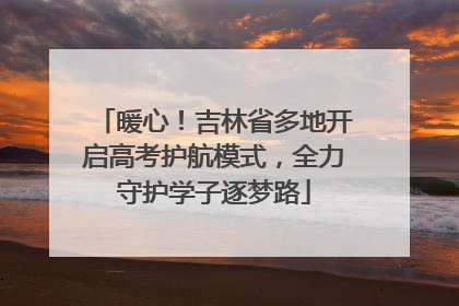 暖心！吉林省多地开启高考护航模式，全力守护学子逐梦路