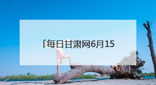 每日甘肃网6月15日甘肃热点新闻回顾