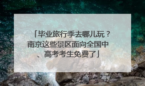 毕业旅行季去哪儿玩？南京这些景区面向全国中、高考考生免费了