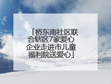 桥东南社区联合辖区7家爱心企业走进市儿童福利院送爱心