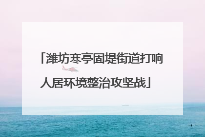 潍坊寒亭固堤街道打响人居环境整治攻坚战