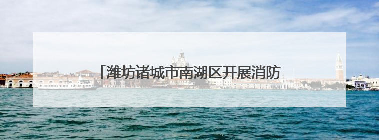潍坊诸城市南湖区开展消防安全培训及应急演练活动