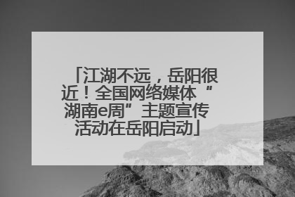 江湖不远，岳阳很近！全国网络媒体“湖南e周”主题宣传活动在岳阳启动