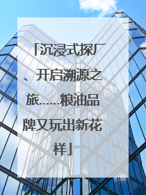 沉浸式探厂、开启溯源之旅……粮油品牌又玩出新花样