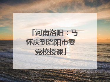河南洛阳：马怀庆到洛阳市委党校授课