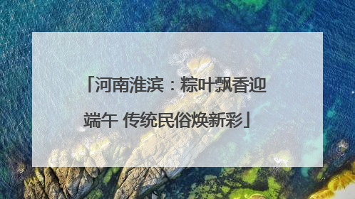 河南淮滨：粽叶飘香迎端午 传统民俗焕新彩