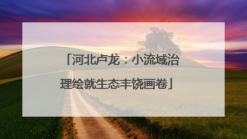 河北卢龙：小流域治理绘就生态丰饶画卷