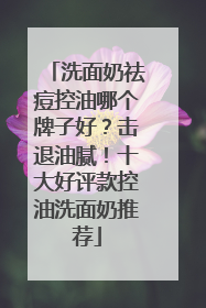 洗面奶祛痘控油哪个牌子好？击退油腻！十大好评款控油洗面奶推荐