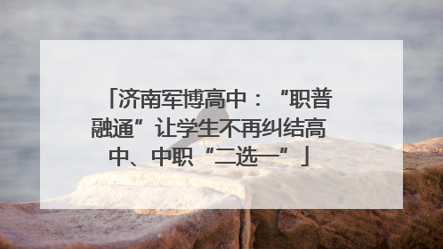 济南军博高中：“职普融通”让学生不再纠结高中、中职“二选一”