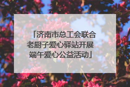 济南市总工会联合老厨子爱心驿站开展端午爱心公益活动