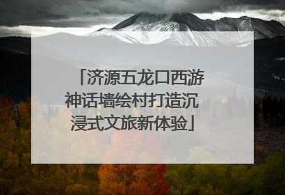 济源五龙口西游神话墙绘村打造沉浸式文旅新体验