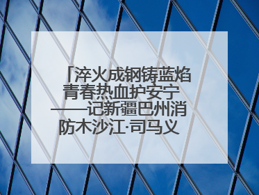 淬火成钢铸蓝焰 青春热血护安宁——记新疆巴州消防木沙江·司马义的逆行人生