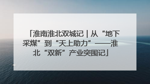 淮南淮北双城记｜从“地下采煤”到“天上助力”——淮北“双新”产业突围记