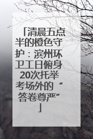 清晨五点半的橙色守护：滨州环卫工日俯身20次托举考场外的“答卷尊严”