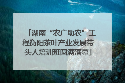 湖南“农广助农”工程衡阳茶叶产业发展带头人培训班圆满落幕