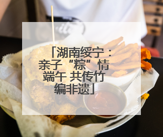 湖南绥宁：亲子“粽”情端午 共传竹编非遗