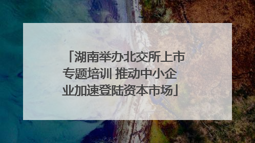 湖南举办北交所上市专题培训 推动中小企业加速登陆资本市场