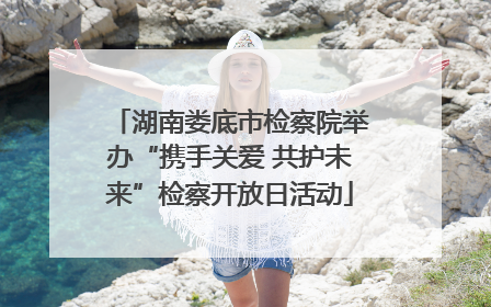 湖南娄底市检察院举办“携手关爱 共护未来”检察开放日活动