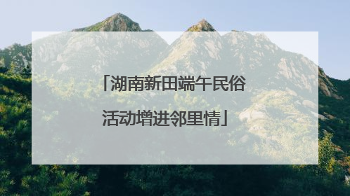 湖南新田端午民俗活动增进邻里情