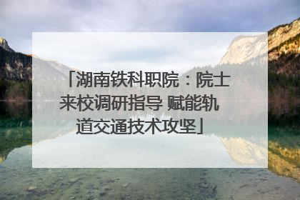 湖南铁科职院：院士来校调研指导 赋能轨道交通技术攻坚