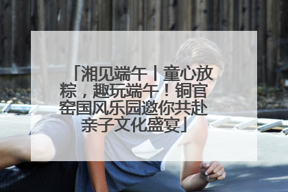 湘见端午丨童心放粽，趣玩端午！铜官窑国风乐园邀你共赴亲子文化盛宴