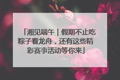 湘见端午｜假期不止吃粽子看龙舟，还有这些精彩赛事活动等你来