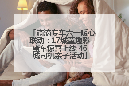 滴滴专车六一暖心联动：17城童趣彩蛋车惊喜上线 46城司机亲子活动