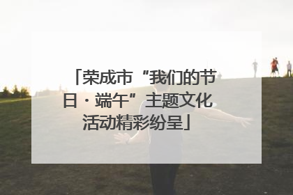 荣成市“我们的节日・端午”主题文化活动精彩纷呈
