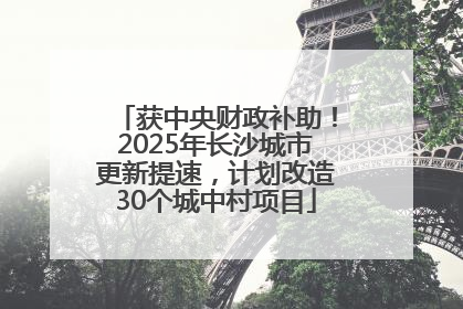 获中央财政补助！2025年长沙城市更新提速，计划改造30个城中村项目