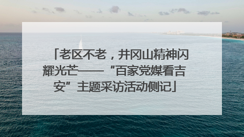 老区不老，井冈山精神闪耀光芒——“百家党媒看吉安”主题采访活动侧记
