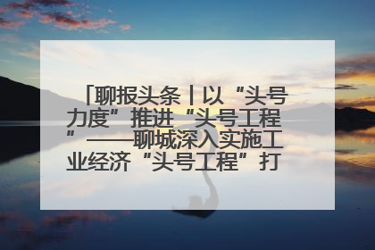 聊报头条丨以“头号力度”推进“头号工程”——聊城深入实施工业经济“头号工程”打造经济发展强引擎