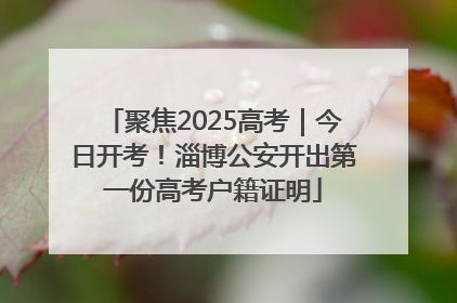 聚焦2025高考｜今日开考！淄博公安开出第一份高考户籍证明